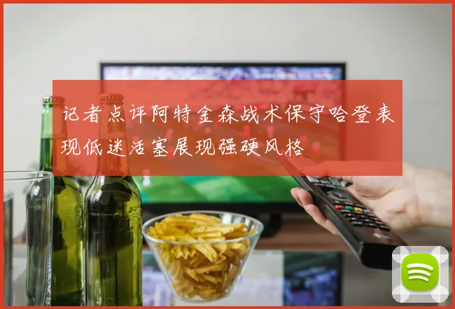 记者点评阿特金森战术保守哈登表现低迷活塞展现强硬风格