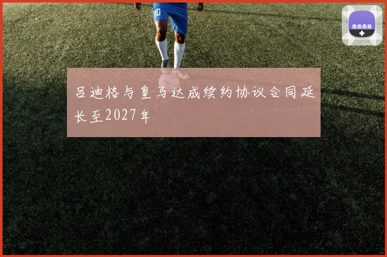 吕迪格与皇马达成续约协议合同延长至2027年
