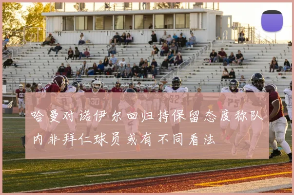 哈曼对诺伊尔回归持保留态度称队内非拜仁球员或有不同看法
