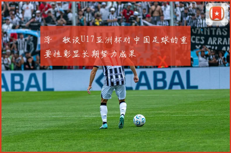 浮嶋敏谈U17亚洲杯对中国足球的重要性彰显长期努力成果