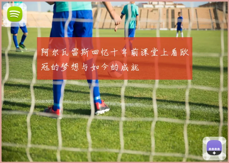 阿尔瓦雷斯回忆十年前课堂上看欧冠的梦想与如今的成就