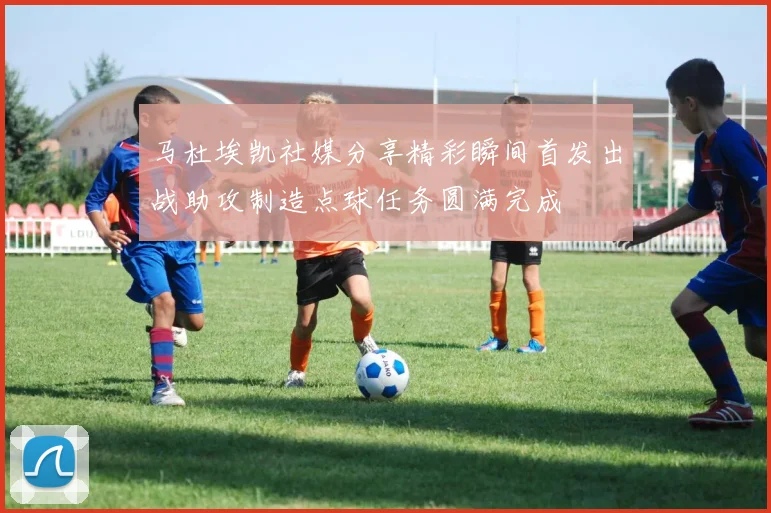 马杜埃凯社媒分享精彩瞬间首发出战助攻制造点球任务圆满完成