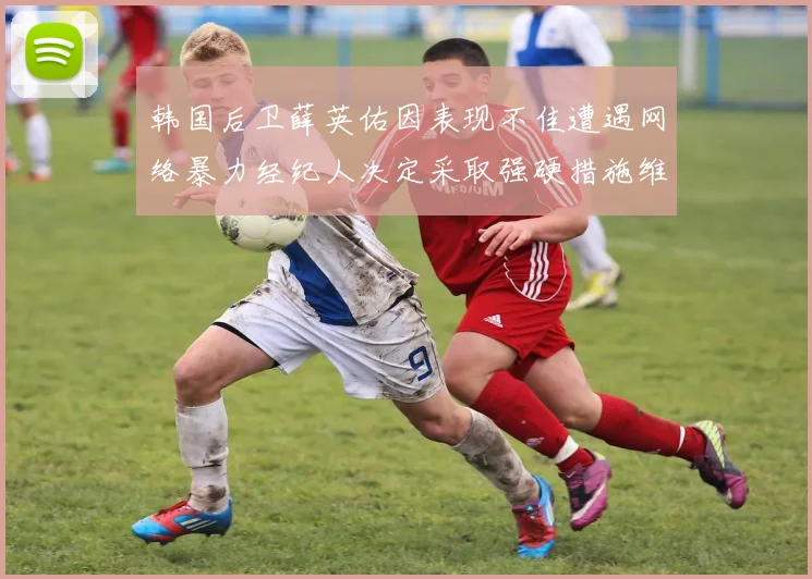 韩国后卫薛英佑因表现不佳遭遇网络暴力经纪人决定采取强硬措施维护权益