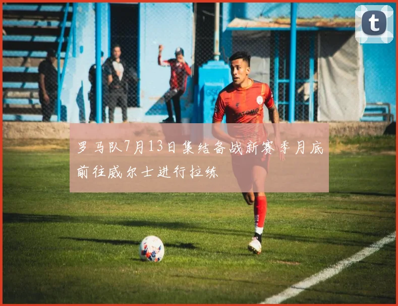 罗马队7月13日集结备战新赛季月底前往威尔士进行拉练