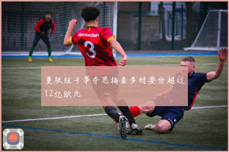 曼联纽卡争夺恩梅查多特要价超过12亿欧元