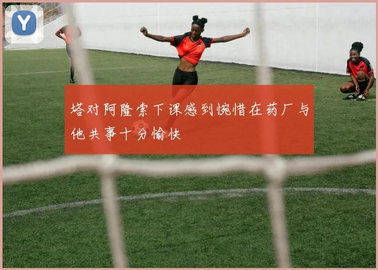 塔对阿隆索下课感到惋惜在药厂与他共事十分愉快