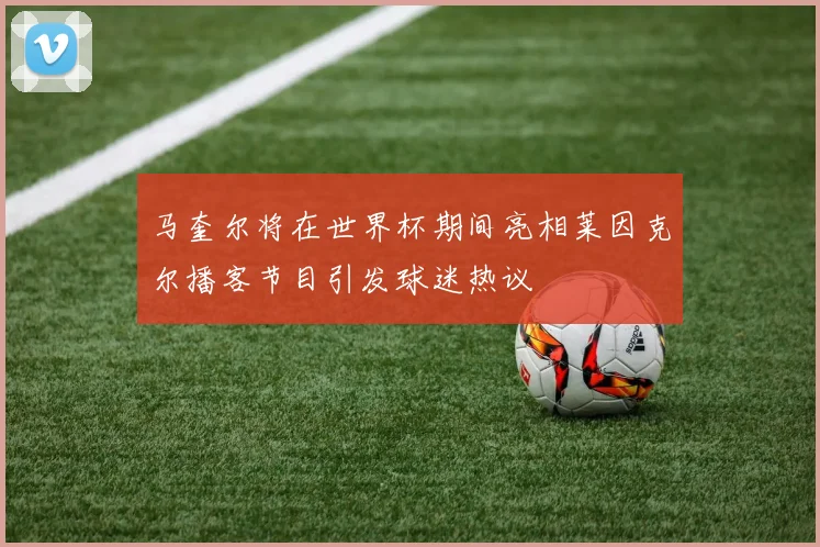 马奎尔将在世界杯期间亮相莱因克尔播客节目引发球迷热议